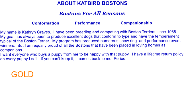 ABOUT KATBIRD BOSTONS  Bostons For All Reasons  Conformation             Performance                 Companionship  My name is Kathryn Graves.  I have been breeding and competing with Boston Terriers since 1988.  My goal has always been to produce excellent dogs that conform to type and have the temperament typical of the Boston Terrier.  My program has produced numerous show ring  and performance event winners.  But I am equally proud of all the Bostons that have been placed in loving homes as companions.   I want everyone who buys a puppy from me to be happy with that puppy.  I have a lifetime return policy on every puppy I sell.  If you cant keep it, it comes back to me. Period.   GOLD