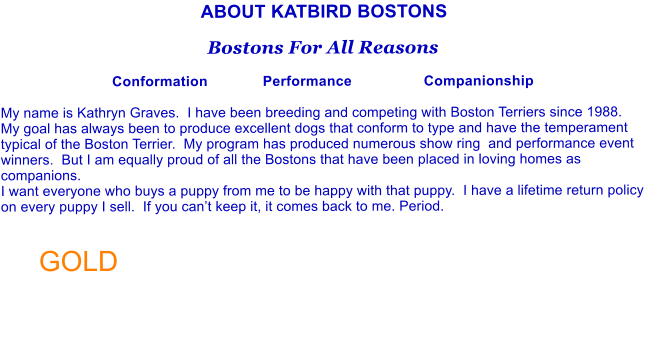 ABOUT KATBIRD BOSTONS  Bostons For All Reasons  Conformation             Performance                 Companionship  My name is Kathryn Graves.  I have been breeding and competing with Boston Terriers since 1988.  My goal has always been to produce excellent dogs that conform to type and have the temperament typical of the Boston Terrier.  My program has produced numerous show ring  and performance event winners.  But I am equally proud of all the Bostons that have been placed in loving homes as companions.   I want everyone who buys a puppy from me to be happy with that puppy.  I have a lifetime return policy on every puppy I sell.  If you can�t keep it, it comes back to me. Period.   GOLD
